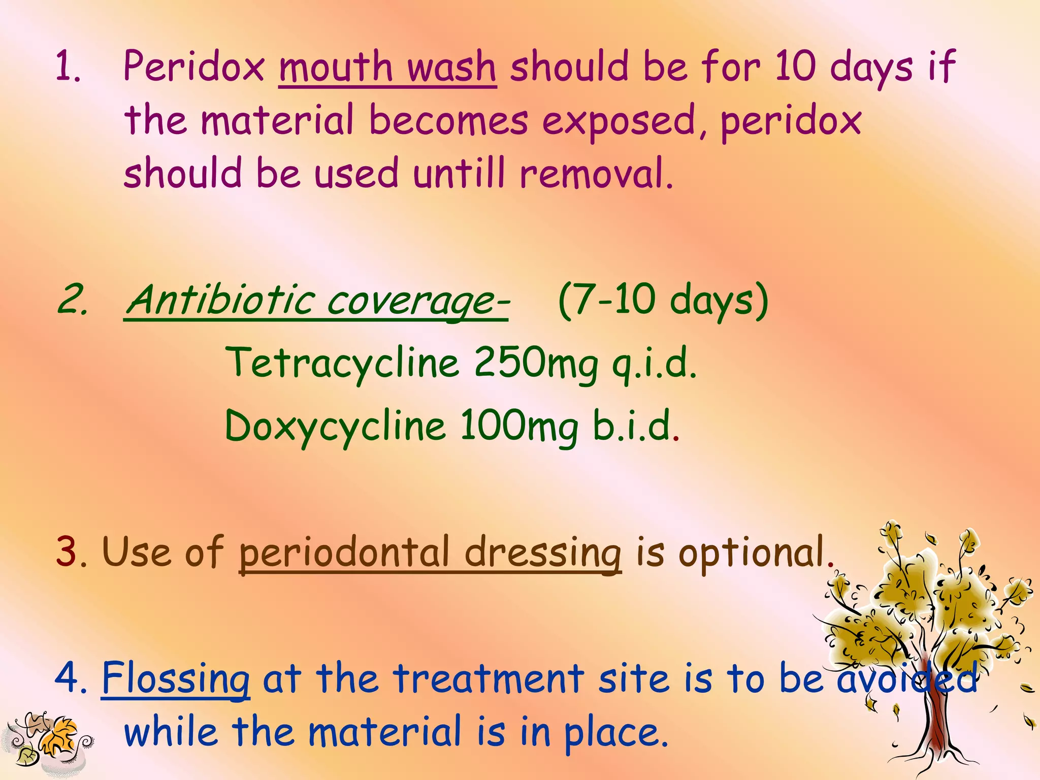 1.   Peridox mouth wash should be for 10 days if
     the material becomes exposed, peridox
     should be used untill removal.


2. Antibiotic coverage-    (7-10 days)
          Tetracycline 250mg q.i.d.
          Doxycycline 100mg b.i.d.


3. Use of periodontal dressing is optional.


4. Flossing at the treatment site is to be avoided
    while the material is in place.
 