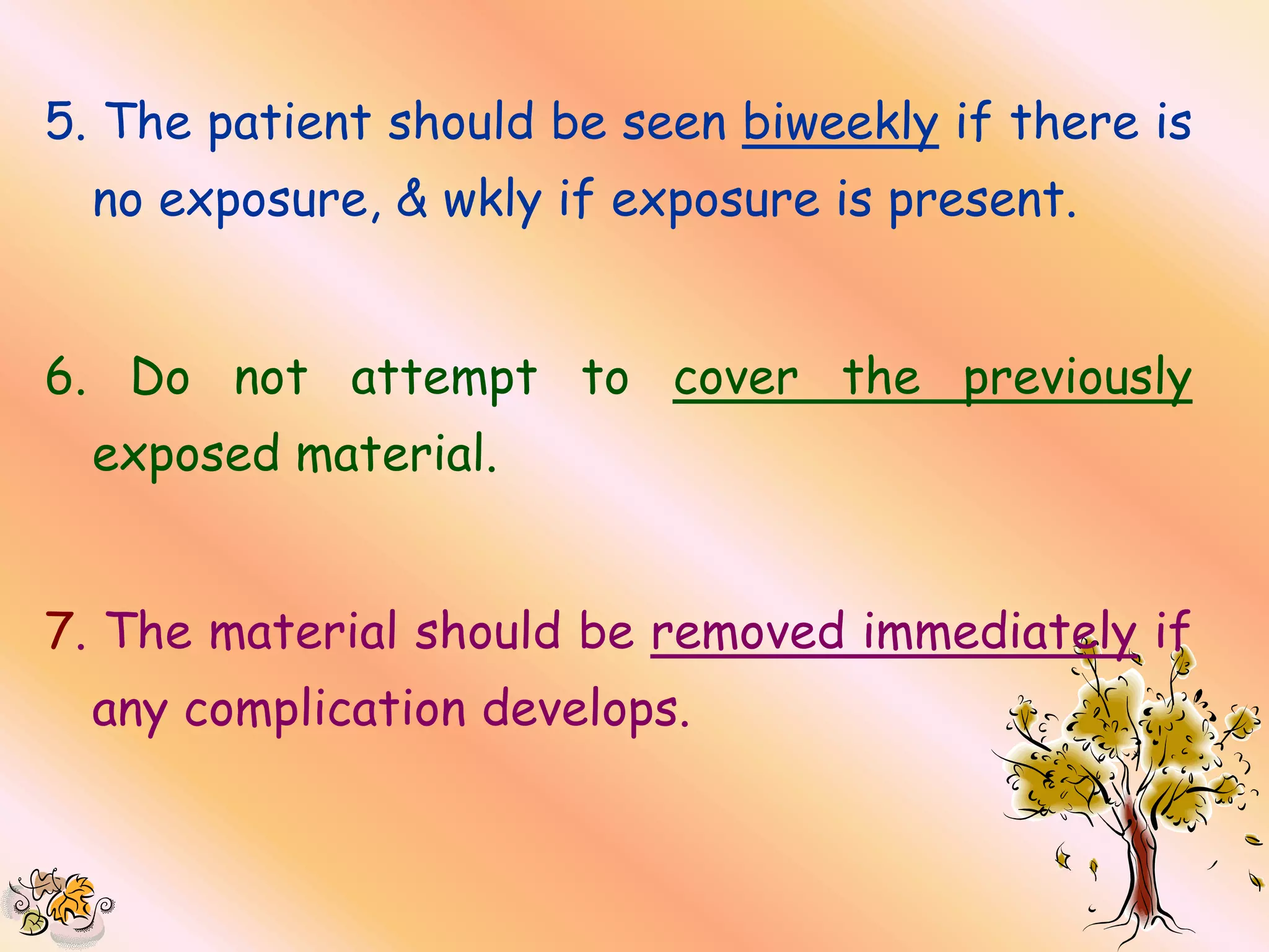5. The patient should be seen biweekly if there is
  no exposure, & wkly if exposure is present.


6. Do not attempt to cover the previously
  exposed material.


7. The material should be removed immediately if
  any complication develops.
 