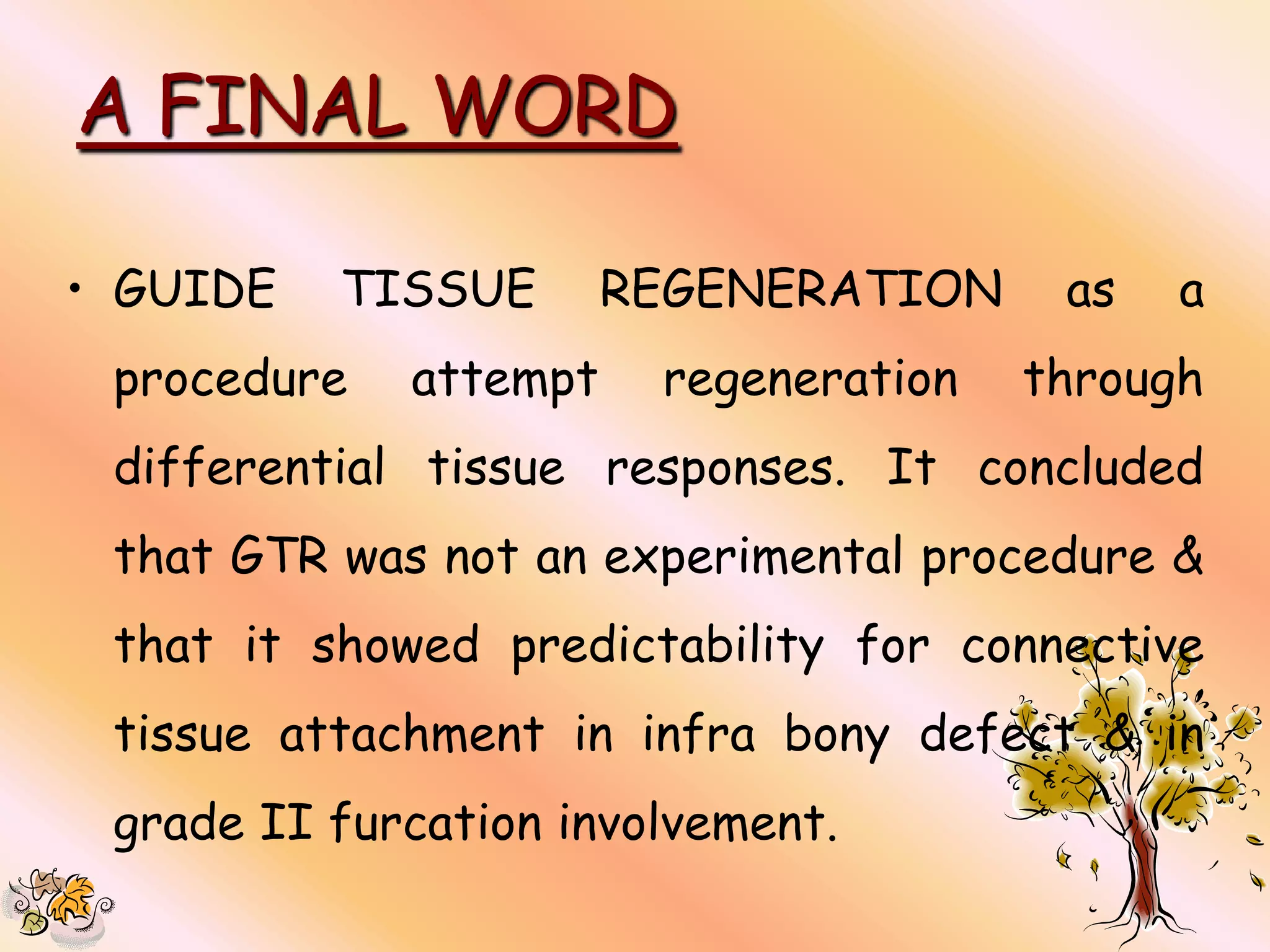 A FINAL WORD

• GUIDE   TISSUE       REGENERATION     as   a
 procedure   attempt    regeneration   through
 differential tissue responses. It concluded
 that GTR was not an experimental procedure &
 that it showed predictability for connective
 tissue attachment in infra bony defect & in
 grade II furcation involvement.
 