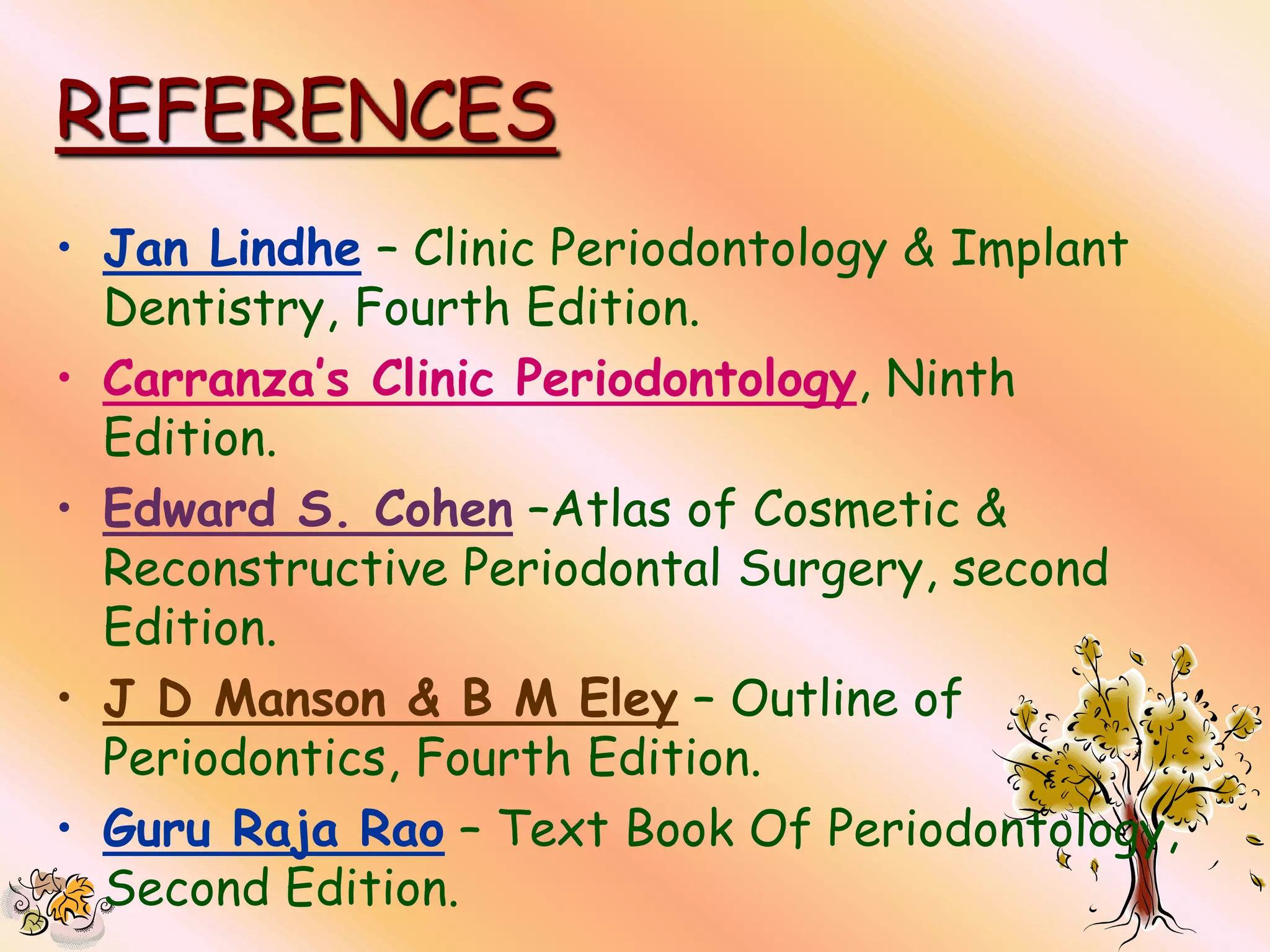 REFERENCES
• Jan Lindhe – Clinic Periodontology & Implant
  Dentistry, Fourth Edition.
• Carranza’s Clinic Periodontology, Ninth
  Edition.
• Edward S. Cohen –Atlas of Cosmetic &
  Reconstructive Periodontal Surgery, second
  Edition.
• J D Manson & B M Eley – Outline of
  Periodontics, Fourth Edition.
• Guru Raja Rao – Text Book Of Periodontology,
  Second Edition.
 