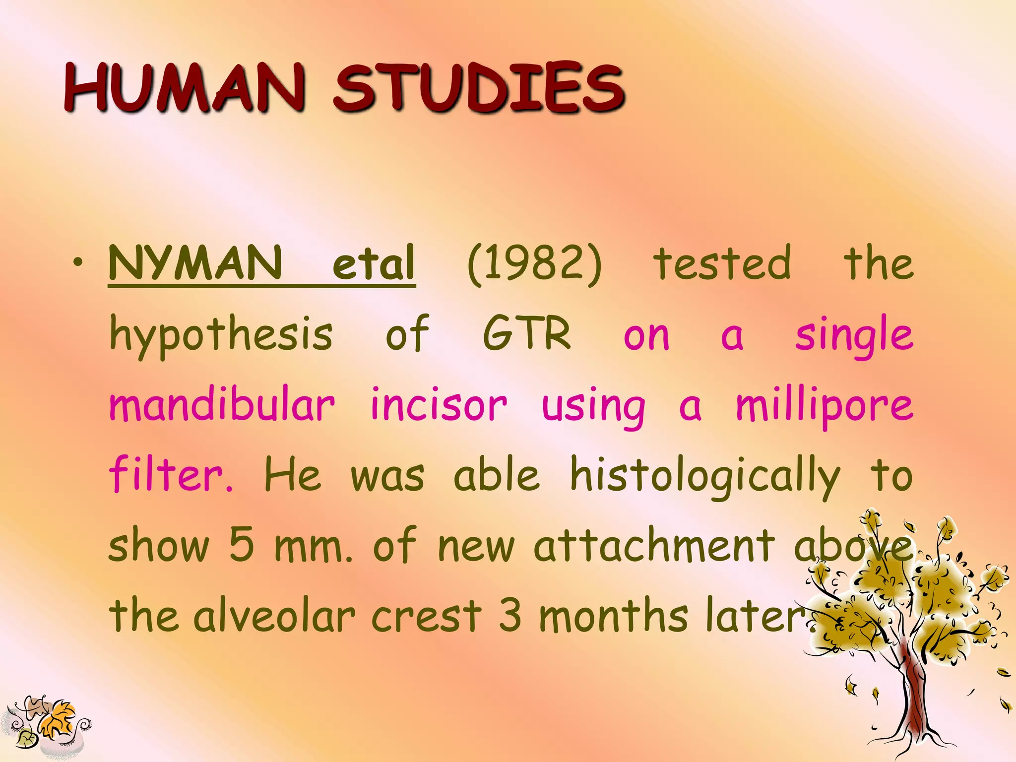 HUMAN STUDIES

• NYMAN    etal    (1982)    tested     the
 hypothesis   of   GTR      on   a    single
 mandibular incisor using a millipore
 filter. He was able histologically to
 show 5 mm. of new attachment above
 the alveolar crest 3 months later.
 