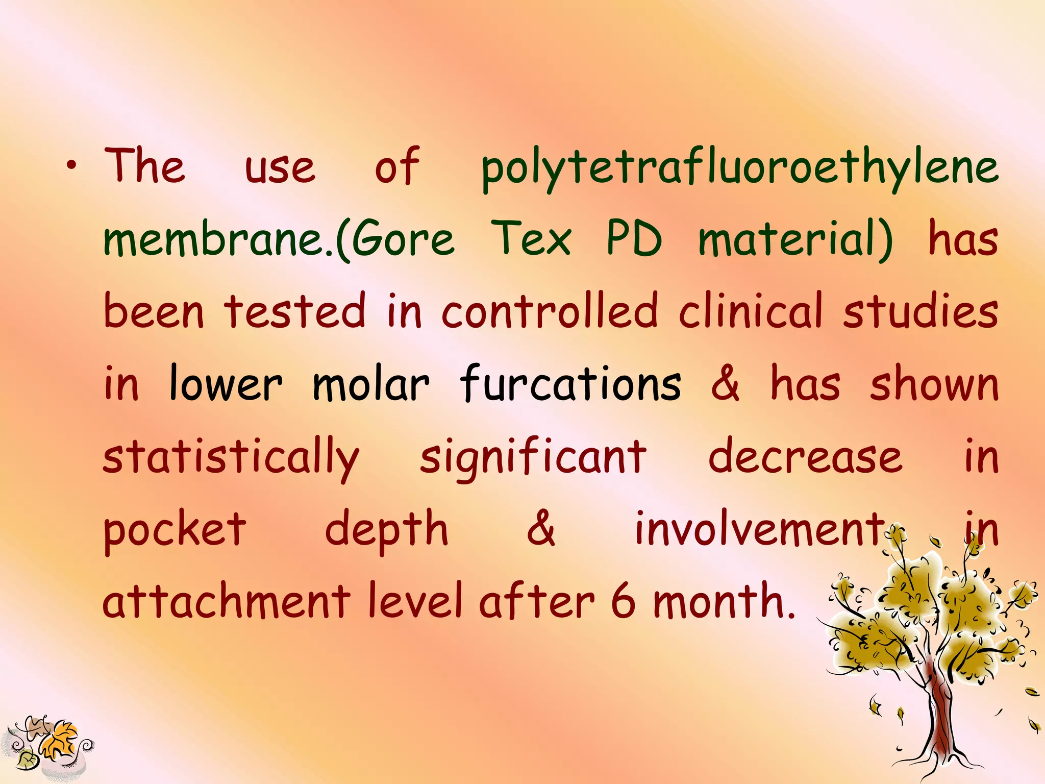 • The   use      of   polytetrafluoroethylene
 membrane.(Gore Tex PD material) has
 been tested in controlled clinical studies
 in lower molar furcations & has shown
 statistically    significant   decrease   in
 pocket       depth     &   involvement    in
 attachment level after 6 month.
 