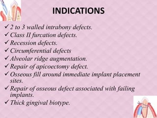 INDICATIONS
2 to 3 walled intrabony defects.
Class II furcation defects.
Recession defects.
Circumferential defects
Alveolar ridge augmentation.
Repair of apicoectomy defect.
Osseous fill around immediate implant placement
sites.
Repair of osseous defect associated with failing
implants.
Thick gingival biotype.
 