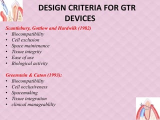 DESIGN CRITERIA FOR GTR
DEVICES
Scantlebury, Gottlow and Hardwilk (1982)
• Biocompatibility
• Cell exclusion
• Space maintenance
• Tissue integrity
• Ease of use
• Biological activity
Greenstein & Caton (1993):
• Biocompatibility
• Cell occlusiveness
• Spacemaking
• Tissue integration
• clinical manageablilty
 