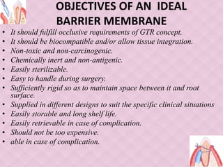 OBJECTIVES OF AN IDEAL
BARRIER MEMBRANE
• It should fulfill occlusive requirements of GTR concept.
• It should be biocompatible and/or allow tissue integration.
• Non-toxic and non-carcinogenic.
• Chemically inert and non-antigenic.
• Easily sterilizable.
• Easy to handle during surgery.
• Sufficiently rigid so as to maintain space between it and root
surface.
• Supplied in different designs to suit the specific clinical situations
• Easily storable and long shelf life.
• Easily retrievable in case of complication.
• Should not be too expensive.
• able in case of complication.
 