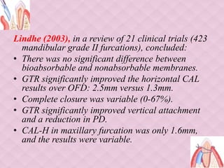 Lindhe (2003), in a review of 21 clinical trials (423
mandibular grade II furcations), concluded:
• There was no significant difference between
bioabsorbable and nonabsorbable membranes.
• GTR significantly improved the horizontal CAL
results over OFD: 2.5mm versus 1.3mm.
• Complete closure was variable (0-67%).
• GTR significantly improved vertical attachment
and a reduction in PD.
• CAL-H in maxillary furcation was only 1.6mm,
and the results were variable.
 