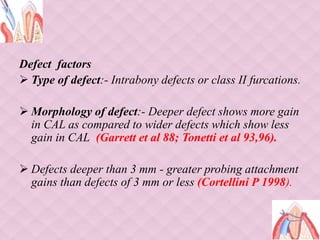 Defect factors
 Type of defect:- Intrabony defects or class II furcations.
 Morphology of defect:- Deeper defect shows more gain
in CAL as compared to wider defects which show less
gain in CAL (Garrett et al 88; Tonetti et al 93,96).
 Defects deeper than 3 mm - greater probing attachment
gains than defects of 3 mm or less (Cortellini P 1998).
 