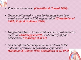 • Root canal treatment (Cortellini & Tonetti 2000)
• Tooth mobility with < 1mm horizontally have been
positively related to PDL regeneration.(Cortellini et al
2001; Trejo & Weltman 2004)
• Gingival thickness <1mm exhibited more post operative
recession(Anderegg et al 95) and severity of flap
dehiscence. (Anderegg et al 91)
• Number of residual bony walls was related to the
outcomes of various regenerative approaches
(Goldman & Cohen 1958, Schallhorn et al. 1970).
 