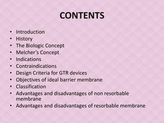 CONTENTS
• Introduction
• History
• The Biologic Concept
• Melcher’s Concept
• Indications
• Contraindications
• Design Criteria for GTR devices
• Objectives of ideal barrier membrane
• Classification
• Advantages and disadvantages of non resorbable
membrane
• Advantages and disadvantages of resorbable membrane
 