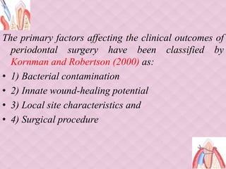 The primary factors affecting the clinical outcomes of
periodontal surgery have been classified by
Kornman and Robertson (2000) as:
• 1) Bacterial contamination
• 2) Innate wound-healing potential
• 3) Local site characteristics and
• 4) Surgical procedure
 