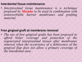 Interdental tissue maintenance
• Interproximal tissue maintenance is a technique
proposed by Murphy to be used in combination with
nonresorbable barrier membranes and grafting
material.
Free gingival graft at membrane removal
• The use of free gingival grafts has been proposed to
afford better coverage and protection of the
regenerated interproximal tissues after membranes
removal when the occurrence of a dehiscence of the
gingival flap does not allow a primary coverage of
the interdental area .
 