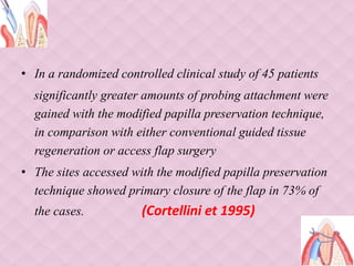 • In a randomized controlled clinical study of 45 patients
significantly greater amounts of probing attachment were
gained with the modified papilla preservation technique,
in comparison with either conventional guided tissue
regeneration or access flap surgery
• The sites accessed with the modified papilla preservation
technique showed primary closure of the flap in 73% of
the cases. (Cortellini et 1995)
 