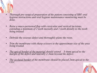 • Thorough pre-surgical preparation of the patient consisting of SRP, oral
hygiene instructions and oral hygiene maintenance monitoring must be
done.
• Raise a muco-periosteal flap with crevicular and vertical incisions,
extending a minimum of 2 teeth mesially and 1 tooth distally to the tooth
being treated.
• Debride the osseous defect and thoroughly plane the roots.
• Trim the membrane with sharp scissors to the approximate size of the area
being treated.
• The apical border of the material should extend 3-4mm apical to the
margin of the defect and laterally 2-3mm beyond the defect.
• The occlusal border of the membrane should be placed 2mm apical to the
CEJ.
 