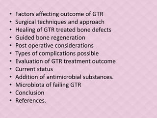 • Factors affecting outcome of GTR
• Surgical techniques and approach
• Healing of GTR treated bone defects
• Guided bone regeneration
• Post operative considerations
• Types of complications possible
• Evaluation of GTR treatment outcome
• Current status
• Addition of antimicrobial substances.
• Microbiota of failing GTR
• Conclusion
• References.
 