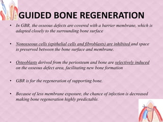 GUIDED BONE REGENERATION
• In GBR, the osseous defects are covered with a barrier membrane, which is
adapted closely to the surrounding bone surface
• Nonosseous cells (epithelial cells and fibroblasts) are inhibited and space
is preserved between the bone surface and membrane.
• Osteoblasts derived from the periosteum and bone are selectively induced
on the osseous defect area, facilitating new bone formation
• GBR is for the regeneration of supporting bone.
• Because of less membrane exposure, the chance of infection is decreased
making bone regeneration highly predictable.
 