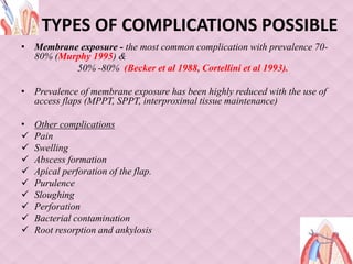 TYPES OF COMPLICATIONS POSSIBLE
• Membrane exposure - the most common complication with prevalence 70-
80% (Murphy 1995) &
50% -80% (Becker et al 1988, Cortellini et al 1993).
• Prevalence of membrane exposure has been highly reduced with the use of
access flaps (MPPT, SPPT, interproximal tissue maintenance)
• Other complications
 Pain
 Swelling
 Abscess formation
 Apical perforation of the flap.
 Purulence
 Sloughing
 Perforation
 Bacterial contamination
 Root resorption and ankylosis
 