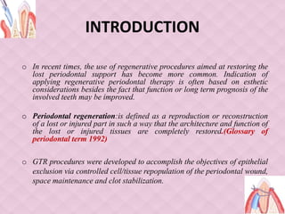 INTRODUCTION
o In recent times, the use of regenerative procedures aimed at restoring the
lost periodontal support has become more common. Indication of
applying regenerative periodontal therapy is often based on esthetic
considerations besides the fact that function or long term prognosis of the
involved teeth may be improved.
o Periodontal regeneration:is defined as a reproduction or reconstruction
of a lost or injured part in such a way that the architecture and function of
the lost or injured tissues are completely restored.(Glossary of
periodontal term 1992)
o GTR procedures were developed to accomplish the objectives of epithelial
exclusion via controlled cell/tissue repopulation of the periodontal wound,
space maintenance and clot stabilization.
 