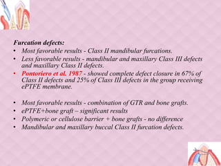 Furcation defects:
• Most favorable results - Class II mandibular furcations.
• Less favorable results - mandibular and maxillary Class III defects
and maxillary Class II defects.
• Pontoriero et al. 1987 - showed complete defect closure in 67% of
Class II defects and 25% of Class III defects in the group receiving
ePTFE membrane.
• Most favorable results - combination of GTR and bone grafts.
• ePTFE+bone graft – significant results
• Polymeric or cellulose barrier + bone grafts - no difference
• Mandibular and maxillary buccal Class II furcation defects.
 