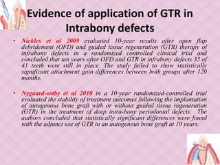 Evidence of application of GTR in
Intrabony defects
• Nickles et al 2009 evaluated 10-year results after open flap
debridement (OFD) and guided tissue regeneration (GTR) therapy of
infrabony defects in a randomized controlled clinical trial and
concluded that ten years after OFD and GTR in infrabony defects 35 of
41 teeth were still in place. The study failed to show statistically
significant attachment gain differences between both groups after 120
months.
• Nygaard-ostby et al 2010 in a 10-year randomized-controlled trial
evaluated the stability of treatment outcomes following the implantation
of autogenous bone graft with or without guided tissue regeneration
(GTR) in the treatment of deep intra-bony periodontal defects. The
authors concluded that statistically significant differences were found
with the adjunct use of GTR to an autogenous bone graft at 10 years.
 
