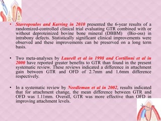 • Stavropoulos and Karring in 2010 presented the 6-year results of a
randomized-controlled clinical trial evaluating GTR combined with or
without deproteinized bovine bone mineral (DBBM) (Bio-oss) in
intrabony defects. Statistically significant clinical improvements were
observed and these improvements can be preserved on a long term
basis.
• Two meta-analyses by Laurell et al in 1998 and Cortilinni et al in
2000 have reported greater benefits to GTR than found in the present
systematic review. These reviews indicated a difference in attachment
gain between GTR and OFD of 2.7mm and 1.6mm difference
respectively.
• In a systematic review by Needleman et al in 2002, results indicated
that for attachment change, the mean difference between GTR and
OFD was 1.11mm. Overall, GTR was more effective than OFD in
improving attachment levels.
 