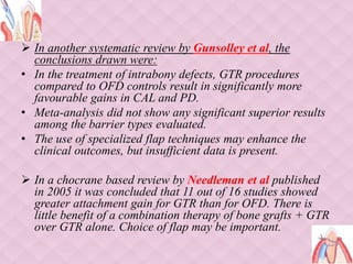  In another systematic review by Gunsolley et al, the
conclusions drawn were:
• In the treatment of intrabony defects, GTR procedures
compared to OFD controls result in significantly more
favourable gains in CAL and PD.
• Meta-analysis did not show any significant superior results
among the barrier types evaluated.
• The use of specialized flap techniques may enhance the
clinical outcomes, but insufficient data is present.
 In a chocrane based review by Needleman et al published
in 2005 it was concluded that 11 out of 16 studies showed
greater attachment gain for GTR than for OFD. There is
little benefit of a combination therapy of bone grafts + GTR
over GTR alone. Choice of flap may be important.
 