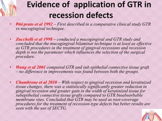 Evidence of application of GTR in
recession defects
• Pini prato et al 1992 – First described in a comparative clinical study GTR
vs mucogingival technique.
• Zucchelli et al 1998 – conducted a mucogingival and GTR study and
concluded that the mucogingival bilaminar technique is at least as effective
as GTR procedures in the treatment of gingival recessions and recession
depth is not the parameter which influences the selection of the surgical
procedure.
• Wang et al 2001 compared GTR and sub epithelial connective tissue graft
– no difference in improvements was found between both the groups.
• Chambrone et al 2010 – With respect to gingival recession and keratinized
tissue changes, there was a statistically significantly greater reduction in
gingival recession and greater gain in the width of keratinized tissue for
subepithelial connective tissue grafts compared to GTR bioabsorbable
membrane sites. Concluded that GTR may be used as root-coverage
procedures for the treatment of recession-type defects but better results are
seen with the use of SECTG.
 