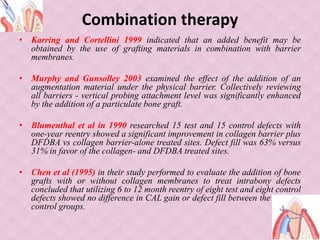 Combination therapy
• Karring and Cortellini 1999 indicated that an added benefit may be
obtained by the use of grafting materials in combination with barrier
membranes.
• Murphy and Gunsolley 2003 examined the effect of the addition of an
augmentation material under the physical barrier. Collectively reviewing
all barriers - vertical probing attachment level was significantly enhanced
by the addition of a particulate bone graft.
• Blumenthal et al in 1990 researched 15 test and 15 control defects with
one-year reentry showed a significant improvement in collagen barrier plus
DFDBA vs collagen barrier-alone treated sites. Defect fill was 63% versus
31% in favor of the collagen- and DFDBA treated sites.
• Chen et al (1995) in their study performed to evaluate the addition of bone
grafts with or without collagen membranes to treat intrabony defects
concluded that utilizing 6 to 12 month reentry of eight test and eight control
defects showed no difference in CAL gain or defect fill between the test and
control groups.
 