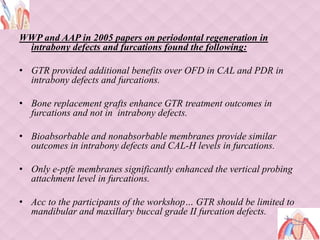 WWP and AAP in 2005 papers on periodontal regeneration in
intrabony defects and furcations found the following:
• GTR provided additional benefits over OFD in CAL and PDR in
intrabony defects and furcations.
• Bone replacement grafts enhance GTR treatment outcomes in
furcations and not in intrabony defects.
• Bioabsorbable and nonabsorbable membranes provide similar
outcomes in intrabony defects and CAL-H levels in furcations.
• Only e-ptfe membranes significantly enhanced the vertical probing
attachment level in furcations.
• Acc to the participants of the workshop… GTR should be limited to
mandibular and maxillary buccal grade II furcation defects.
 