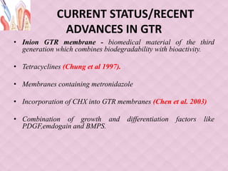 CURRENT STATUS/RECENT
ADVANCES IN GTR
• Inion GTR membrane - biomedical material of the third
generation which combines biodegradability with bioactivity.
• Tetracyclines (Chung et al 1997).
• Membranes containing metronidazole
• Incorporation of CHX into GTR membranes (Chen et al. 2003)
• Combination of growth and differentiation factors like
PDGF,emdogain and BMPS.
 