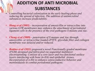 ADDITION OF ANTI MICROBIAL
SUBSTANCES
• Controlling bacterial colonization in the early healing phase and
reducing the spread of infection. The addition of antimicrobial
substances increase predictability.
• Hung et al (2005) - incorporation of amoxicillin or tetracycline into
various GTR membranes may enhance the attachment of periodontal
ligament cells in the presence of the oral pathogens S mutans and Aac.
• Cheng et al (2009) - penetration of S mutans and Aac through
amoxicillin- or tetracycline loaded ePTFE, glycolide fiber and collagen
membrane was delayed and/or reduced.
• Bottino et al (2011) proposed a novel Functionally graded membrane
(FGM) designed and fabricated via sequential multilayer
electrospinning. Consists of a core layer and two functional surface
layers interfacing with bone (n-HA) and epithelial tissues.
Incorporation of n-HA to enhance osteoconductive behavior and
metronidazole to combat periodontal pathogens.
 