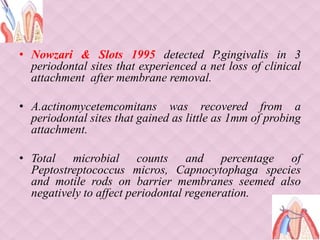 • Nowzari & Slots 1995 detected P.gingivalis in 3
periodontal sites that experienced a net loss of clinical
attachment after membrane removal.
• A.actinomycetemcomitans was recovered from a
periodontal sites that gained as little as 1mm of probing
attachment.
• Total microbial counts and percentage of
Peptostreptococcus micros, Capnocytophaga species
and motile rods on barrier membranes seemed also
negatively to affect periodontal regeneration.
 
