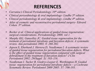 REFERENCES
• Carranza’s Clinical Periodontology, 10th edition.
• Clinical perioodntology & oral implantology- Lindhe 5th edition.
• Clinical periodontology & oral implantology- Lindhe 4th edition.
• Atlas of cosmetic and reconstructive periodontal surgery- Edward
Cohen. 3rd edition.
• Becker et al. Clinical applications of guided tissue regeneration:
surgical considerations. Periodontology 2000, vol 1.
• Murphy KG, Gunsolley JC. Guided tissue regeneration for the
tretment of periodontal intrabony and furcation defects. A systematic
review. Ann periodontol 2003; 8: 266-302.
• Jepsen S, Eberhard J, Herrera D, Needleman I: A systematic review
of guided tissue regeneration for periodontal furcation defects. What
is the effect of guided tissue regeneration compared with surgical
debridement in the treatment of furcation defects? J Clin
Periodontol 2002; 29(Suppl. 3): 103–116.
• Needleman I, Tucker R, Giedrys-Leeper E, Worthington H. Guided
tissue regeneration for periodontal intrabony defects – a Cochrane
Systematic Review. Periodontol 2000 2005; 37: 106-103.
 