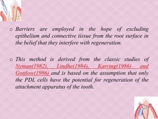 o Barriers are employed in the hope of excluding
epithelium and connective tissue from the root surface in
the belief that they interfere with regeneration.
o This method is derived from the classic studies of
Nyman(1982), Lindhe(1984), Karring(1986) and
Gottlow(1986) and is based on the assumption that only
the PDL cells have the potential for regeneration of the
attachment apparatus of the tooth.
 