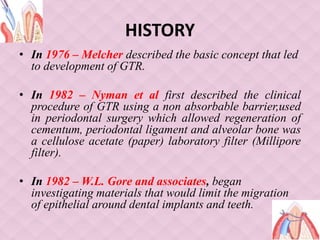 HISTORY
• In 1976 – Melcher described the basic concept that led
to development of GTR.
• In 1982 – Nyman et al first described the clinical
procedure of GTR using a non absorbable barrier,used
in periodontal surgery which allowed regeneration of
cementum, periodontal ligament and alveolar bone was
a cellulose acetate (paper) laboratory filter (Millipore
filter).
• In 1982 – W.L. Gore and associates, began
investigating materials that would limit the migration
of epithelial around dental implants and teeth.
 