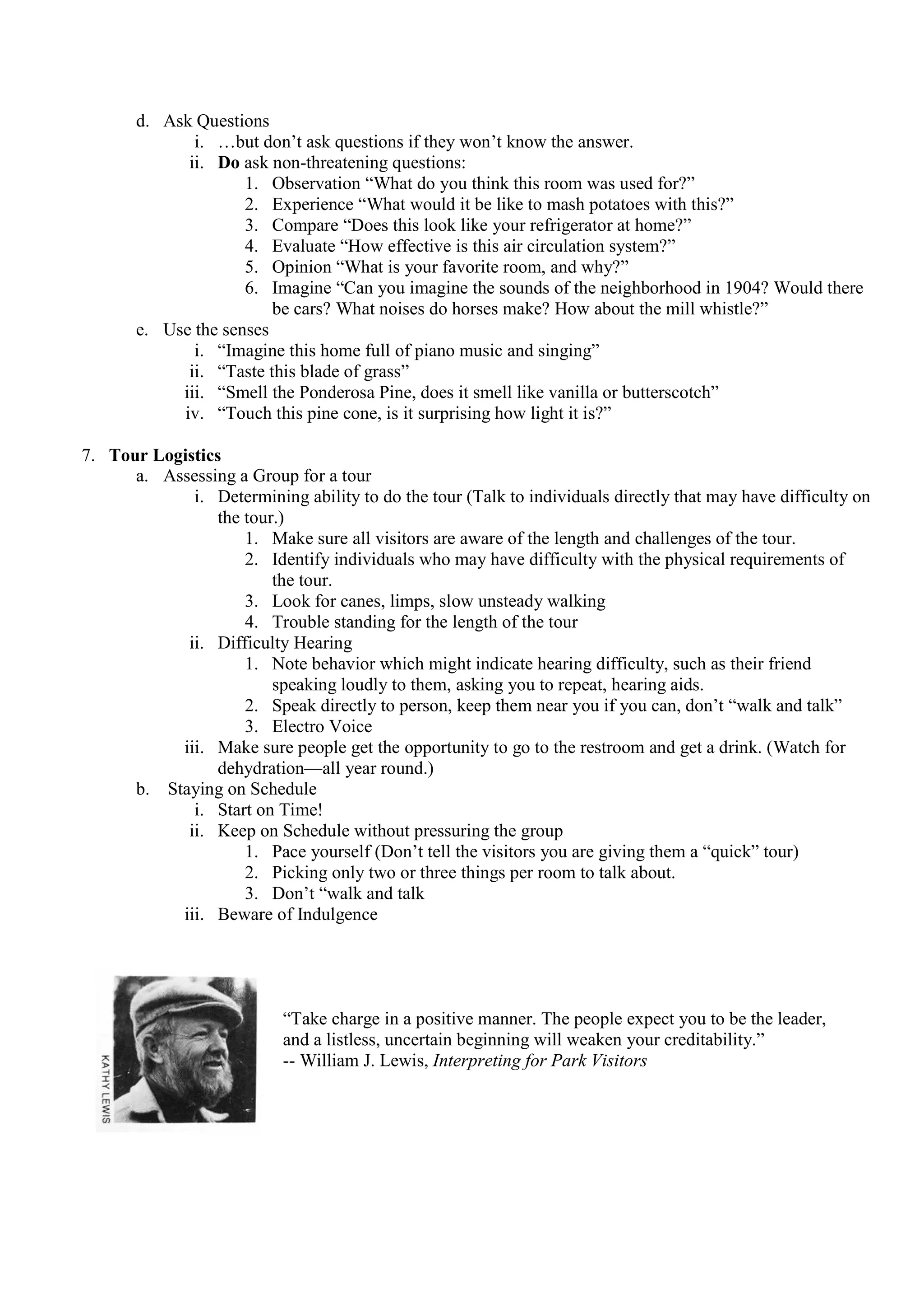 d. Ask Questions
              i. …but don’t ask questions if they won’t know the answer.
             ii. Do ask non-threatening questions:
                     1. Observation “What do you think this room was used for?”
                     2. Experience “What would it be like to mash potatoes with this?”
                     3. Compare “Does this look like your refrigerator at home?”
                     4. Evaluate “How effective is this air circulation system?”
                     5. Opinion “What is your favorite room, and why?”
                     6. Imagine “Can you imagine the sounds of the neighborhood in 1904? Would there
                         be cars? What noises do horses make? How about the mill whistle?”
       e. Use the senses
              i. “Imagine this home full of piano music and singing”
             ii. “Taste this blade of grass”
            iii. “Smell the Ponderosa Pine, does it smell like vanilla or butterscotch”
            iv. “Touch this pine cone, is it surprising how light it is?”

7. Tour Logistics
      a. Assessing a Group for a tour
             i. Determining ability to do the tour (Talk to individuals directly that may have difficulty on
                 the tour.)
                     1. Make sure all visitors are aware of the length and challenges of the tour.
                     2. Identify individuals who may have difficulty with the physical requirements of
                         the tour.
                     3. Look for canes, limps, slow unsteady walking
                     4. Trouble standing for the length of the tour
            ii. Difficulty Hearing
                     1. Note behavior which might indicate hearing difficulty, such as their friend
                         speaking loudly to them, asking you to repeat, hearing aids.
                     2. Speak directly to person, keep them near you if you can, don’t “walk and talk”
                     3. Electro Voice
           iii. Make sure people get the opportunity to go to the restroom and get a drink. (Watch for
                 dehydration—all year round.)
      b. Staying on Schedule
             i. Start on Time!
            ii. Keep on Schedule without pressuring the group
                     1. Pace yourself (Don’t tell the visitors you are giving them a “quick” tour)
                     2. Picking only two or three things per room to talk about.
                     3. Don’t “walk and talk
           iii. Beware of Indulgence




                           “Take charge in a positive manner. The people expect you to be the leader,
                           and a listless, uncertain beginning will weaken your creditability.”
                           -- William J. Lewis, Interpreting for Park Visitors
 