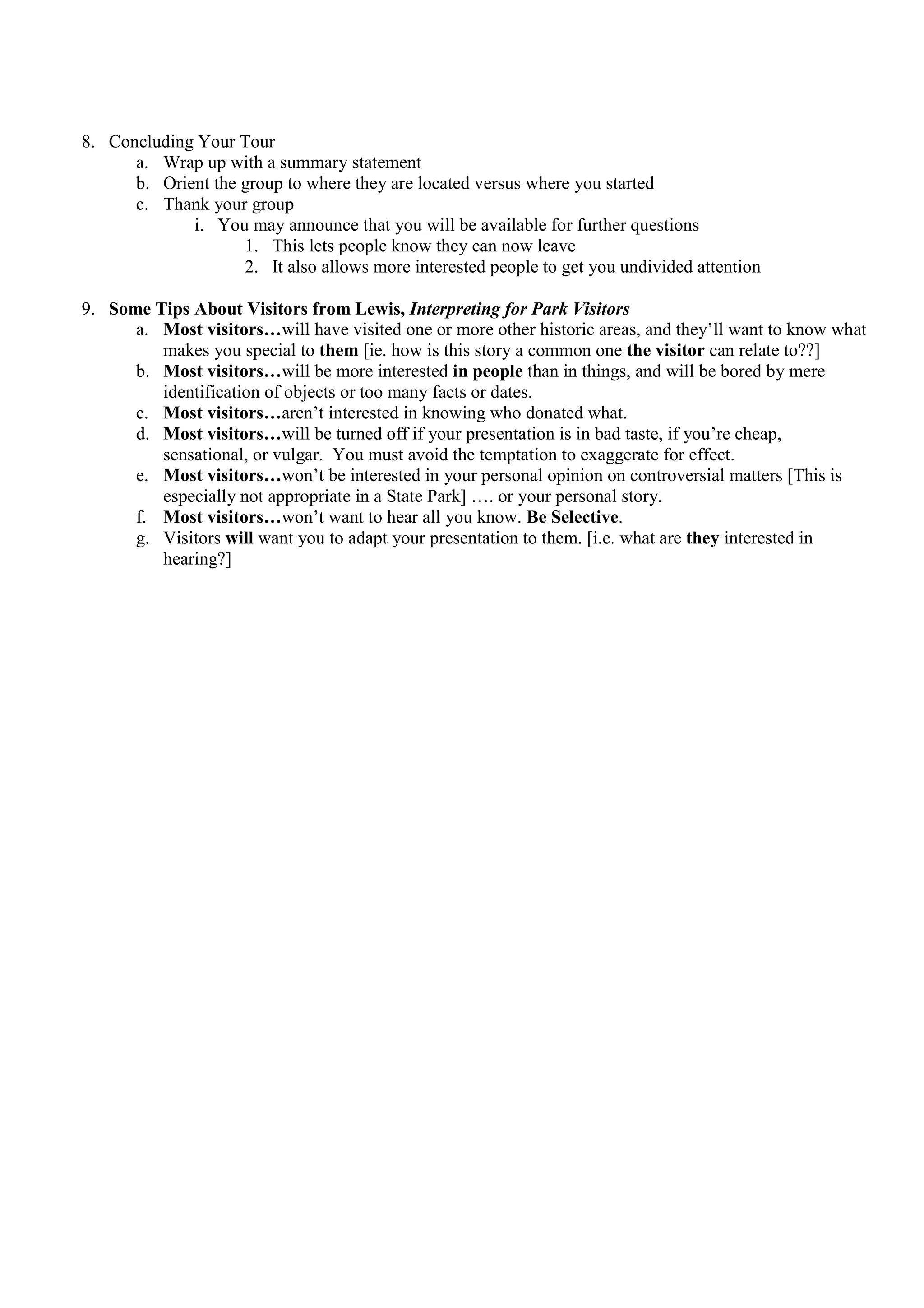 8. Concluding Your Tour
      a. Wrap up with a summary statement
      b. Orient the group to where they are located versus where you started
      c. Thank your group
             i. You may announce that you will be available for further questions
                    1. This lets people know they can now leave
                    2. It also allows more interested people to get you undivided attention

9. Some Tips About Visitors from Lewis, Interpreting for Park Visitors
      a. Most visitors…will have visited one or more other historic areas, and they’ll want to know what
         makes you special to them [ie. how is this story a common one the visitor can relate to??]
      b. Most visitors…will be more interested in people than in things, and will be bored by mere
         identification of objects or too many facts or dates.
      c. Most visitors…aren’t interested in knowing who donated what.
      d. Most visitors…will be turned off if your presentation is in bad taste, if you’re cheap,
         sensational, or vulgar. You must avoid the temptation to exaggerate for effect.
      e. Most visitors…won’t be interested in your personal opinion on controversial matters [This is
         especially not appropriate in a State Park] …. or your personal story.
      f. Most visitors…won’t want to hear all you know. Be Selective.
      g. Visitors will want you to adapt your presentation to them. [i.e. what are they interested in
         hearing?]
 