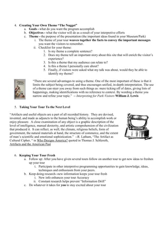 4. Creating Your Own Theme “The Nugget”
         a. Goals - what do you want the program accomplish
         b. Objectives - what the visitor will do as a result of your interpretive efforts
         c. Theme - the purpose of the presentation (the important ideas found in your Museum/Park)
                 i. The theme of your tour weaves together the facts to convey the important messages
                    you want the visitors to remember.
                ii. Checklist for your theme:
                       1. Is my theme a complete sentence?
                       2. Does my theme tell an important story about this site that will enrich the visitor’s
                           experience?
                       3. Is this a theme that my audience can relate to?
                       4. Is this a theme I personally care about?
                       5. Finally, if visitors were asked what my talk was about, would they be able to
                           identify my theme?

                  “There are several advantages to using a theme. One of the most important of these is that it
                  limits the subject being covered, and thus encourages unified, in-depth interpretation. The use
                  of a theme can steer you away from such things as: mere ticking off of dates, giving lists of
                  happenings, making identifications with no reference to context. By wording a theme you
                  narrow and refine your topic.” -- Interpreting for Park Visitors William J. Lewis


   5. Taking Your Tour To the Next Level

“Artifacts and useful objects are a part of all recorded history. They are devised,
invented, and made as adjuncts to the human being’s ability to accomplish work or
enjoy pleasure. A close examination of any object is a graphic description of the
level of intelligence, manual dexterity, and artistic comprehension of the civilization
that produced it. It can reflect, as well, the climate, religious beliefs, form of
government, the natural materials at hand, the structure of commerce, and the extent
of man’s scientific and emotional sophistication.” --R. Latham, “The Artifact as
Cultural Cipher, “ in Who Designs America? quoted in Thomas J. Schlereth,
Artifacts and the American Past


   6. Keeping Your Tour Fresh
         a. Follow up: After you have given several tours follow on another tour to get new ideas to freshen
            up your tour
                i. Participate in other interpretive programming opportunities to gain knowledge, ideas,
                   techniques and enthusiasm from your peers.
         b. Keep doing research--new information keeps your tour fresh
                i. New info enhances your tour Accuracy
               ii. Constant research helps prevent “Information Drift”
         c. Do whatever it takes for you to stay excited about your tour
 