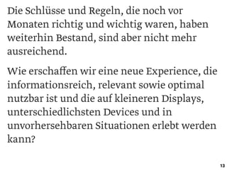 Die Schlüsse und Regeln, die noch vor
Monaten richtig und wichtig waren, haben
weiterhin Bestand, sind aber nicht mehr
ausreichend.
Wie erschaﬀen wir eine neue Experience, die
informationsreich, relevant sowie optimal
nutzbar ist und die auf kleineren Displays,
unterschiedlichsten Devices und in
unvorhersehbaren Situationen erlebt werden
kann?
13
 
