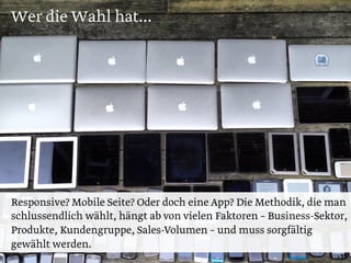 Wer die Wahl hat...
15
Responsive? Mobile Seite? Oder doch eine App? Die Methodik, die man
schlussendlich wählt, hängt ab von vielen Faktoren – Business-Sektor,
Produkte, Kundengruppe, Sales-Volumen – und muss sorgfältig
gewählt werden.
 