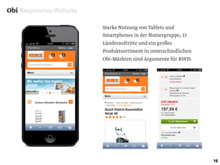 Obi Responsive Website
16
Starke Nutzung von Tablets und
Smartphones in der Nutzergruppe, 13
Länderauftritte und ein großes
Produktsortiment in unterschiedlichen
Obi-Märkten sind Argumente für RWD.
 