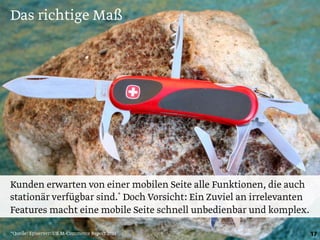 Das richtige Maß
17
Kunden erwarten von einer mobilen Seite alle Funktionen, die auch
stationär verfügbar sind.* Doch Vorsicht: Ein Zuviel an irrelevanten
Features macht eine mobile Seite schnell unbedienbar und komplex.
*Quelle: Episerver: UK M-Commerce Report 2013
 