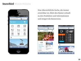 Snowbird Mobile Website
22
Eine übersichtliche Suche, die immer
erreichbar ist, führt den Nutzer schnell
zu den Produkten und Informationen
und steigert die Konversion.
 