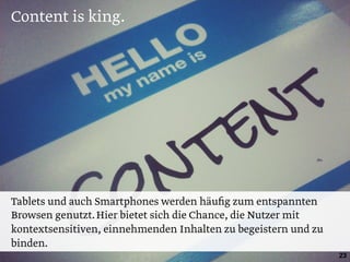 Content is king.
23
Tablets und auch Smartphones werden häuﬁg zum entspannten
Browsen genutzt.Hier bietet sich die Chance, die Nutzer mit
kontextsensitiven, einnehmenden Inhalten zu begeistern und zu
binden.
 