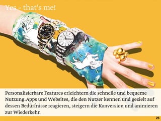 Yes – that‘s me!
25
Personalisierbare Features erleichtern die schnelle und bequeme
Nutzung.Apps und Websites, die den Nutzer kennen und gezielt auf
dessen Bedürfnisse reagieren, steigern die Konversion und animieren
zur Wiederkehr.
 