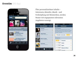 Eventim iOS App
26
Über personalisierbare Inhalte –
Interessen, Künstler, Musik – und
Verknüpfung mit Netzwerken, werden
Nutzer mit angepassten relevanten
Angeboten versorgt.
 