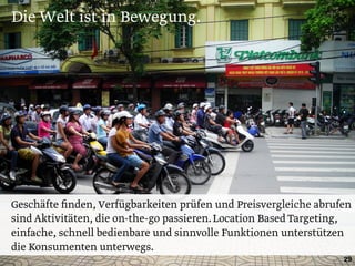 Die Welt ist in Bewegung.
29
Geschäfte ﬁnden, Verfügbarkeiten prüfen und Preisvergleiche abrufen
sind Aktivitäten, die on-the-go passieren.Location Based Targeting,
einfache, schnell bedienbare und sinnvolle Funktionen unterstützen
die Konsumenten unterwegs.
 