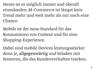 Heute ist es möglich immer und überall
einzukaufen.M-Commerce ist längst kein
Trend mehr und weit mehr als nur noch eine
Chance.
Mobile ist der neue Standard für das
Konsumieren von Content und für eine
Shopping-Experience.
Dabei sind mobile Devices leistungsstärker
denn je, allgegenwärtig und beladen mit
Sensoren, die das Kundenverhalten tracken.
3
 