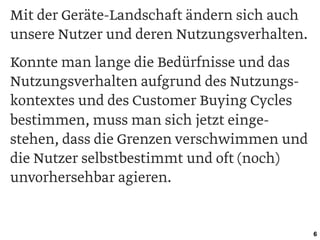 Mit der Geräte-Landschaft ändern sich auch
unsere Nutzer und deren Nutzungsverhalten.
Konnte man lange die Bedürfnisse und das
Nutzungsverhalten aufgrund des Nutzungs-
kontextes und des Customer Buying Cycles
bestimmen, muss man sich jetzt einge-
stehen, dass die Grenzen verschwimmen und
die Nutzer selbstbestimmt und oft (noch)
unvorhersehbar agieren.
6
 