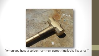 “when you have a golden hammer, everything looks like a nail”
 
