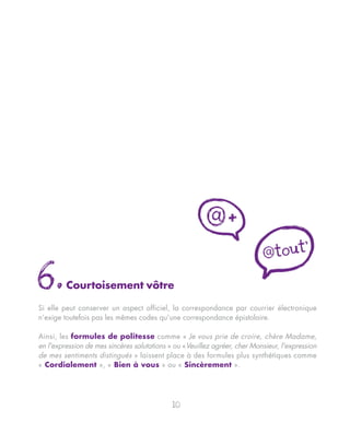 @+
                                                                                        t'
                                                                            @tou

6.       Courtoisement vôtre

Si elle peut conserver un aspect officiel, la correspondance par courrier électronique
n’exige toutefois pas les mêmes codes qu’une correspondance épistolaire.

Ainsi, les formules de politesse comme « Je vous prie de croire, chère Madame,
en l'expression de mes sincères salutations » ou «Veuillez agréer, cher Monsieur, l'expression
de mes sentiments distingués » laissent place à des formules plus synthétiques comme
« Cordialement », « Bien à vous » ou « Sincèrement ».




                                             10
 